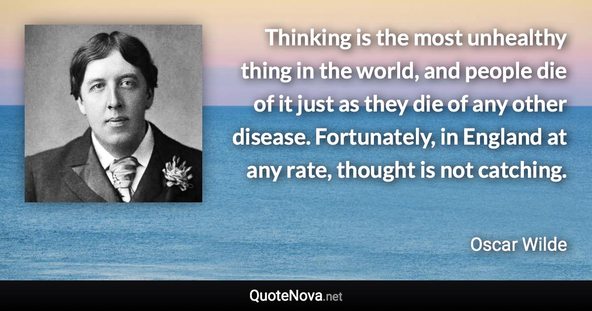 Thinking is the most unhealthy thing in the world, and people die of it just as they die of any other disease. Fortunately, in England at any rate, thought is not catching. - Oscar Wilde quote