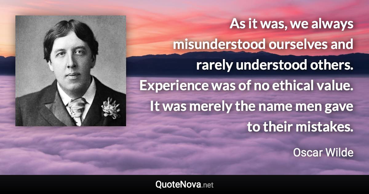 As it was, we always misunderstood ourselves and rarely understood others. Experience was of no ethical value. It was merely the name men gave to their mistakes. - Oscar Wilde quote