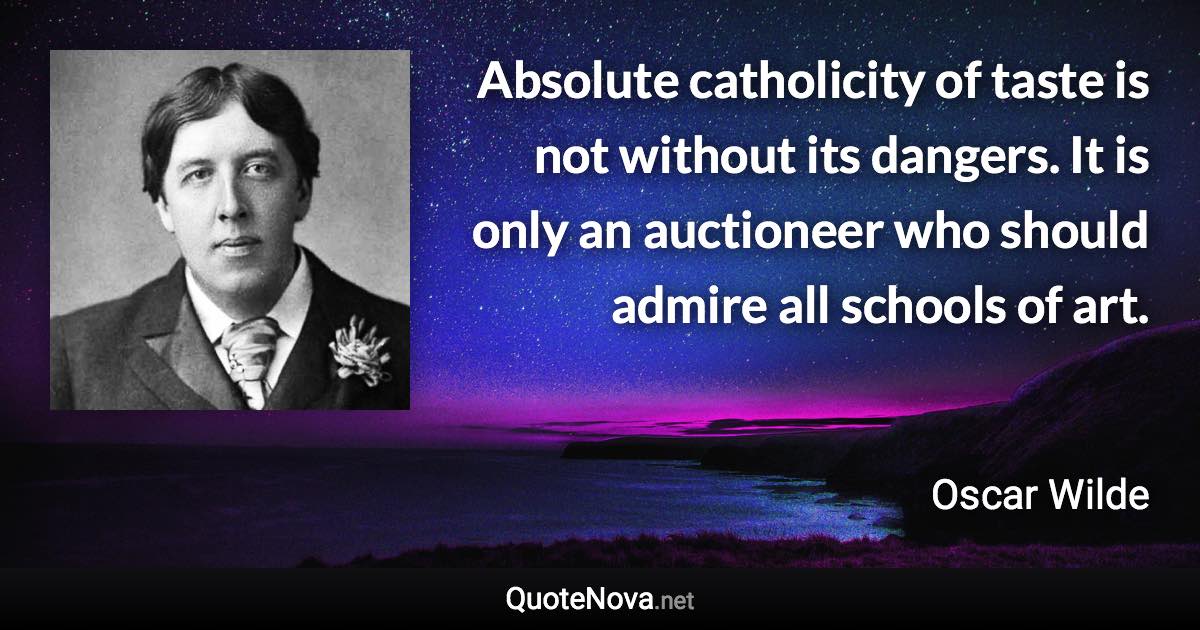 Absolute catholicity of taste is not without its dangers. It is only an auctioneer who should admire all schools of art. - Oscar Wilde quote