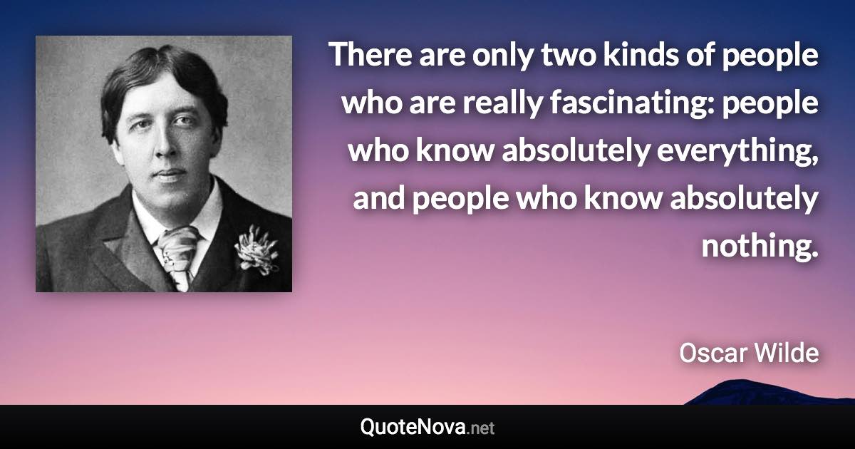 There are only two kinds of people who are really fascinating: people who know absolutely everything, and people who know absolutely nothing. - Oscar Wilde quote