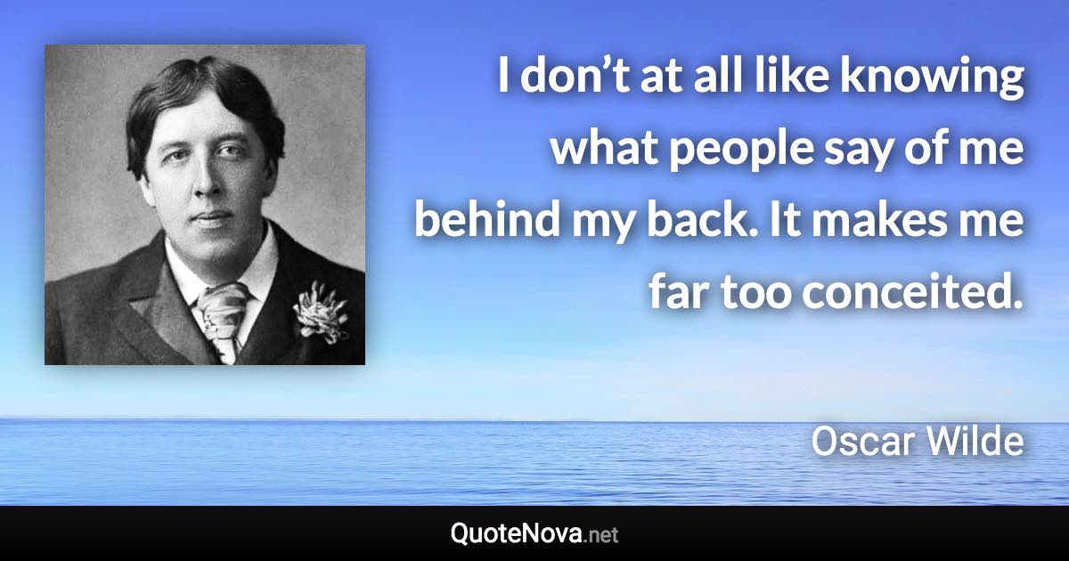 I don’t at all like knowing what people say of me behind my back. It makes me far too conceited. - Oscar Wilde quote