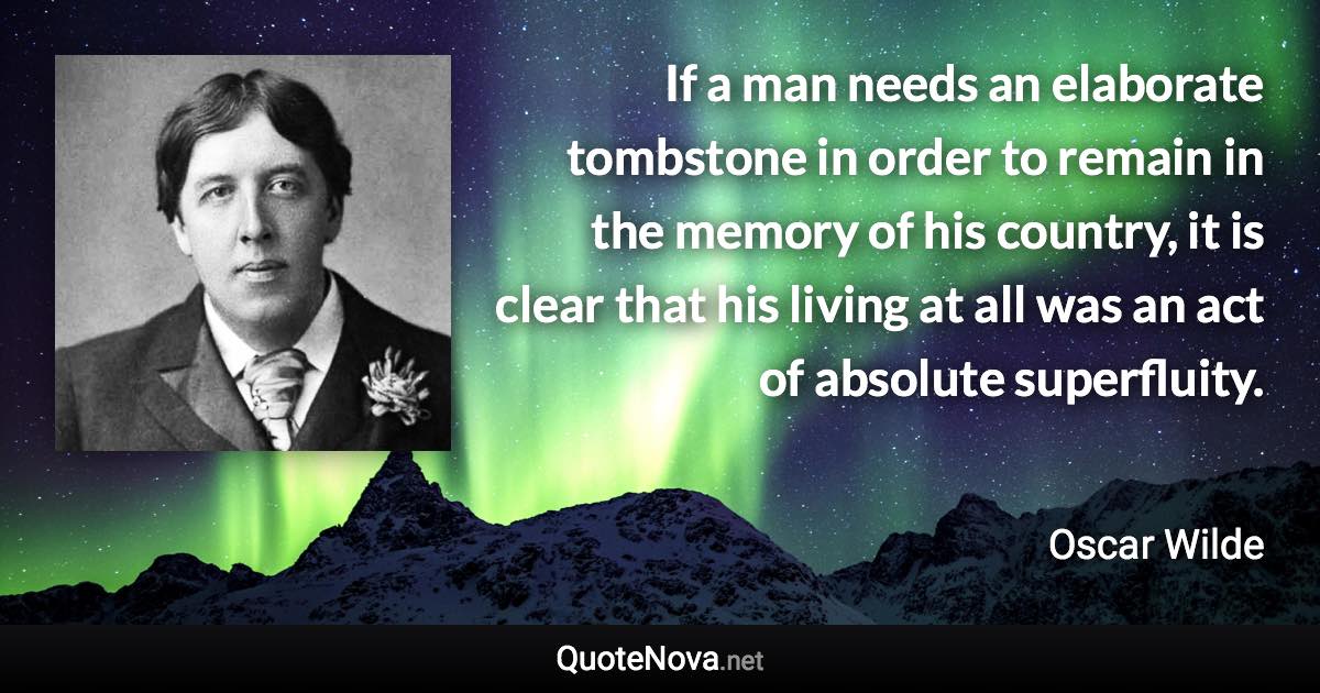 If a man needs an elaborate tombstone in order to remain in the memory of his country, it is clear that his living at all was an act of absolute superfluity. - Oscar Wilde quote