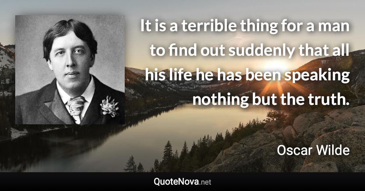 It is a terrible thing for a man to find out suddenly that all his life he has been speaking nothing but the truth. - Oscar Wilde quote