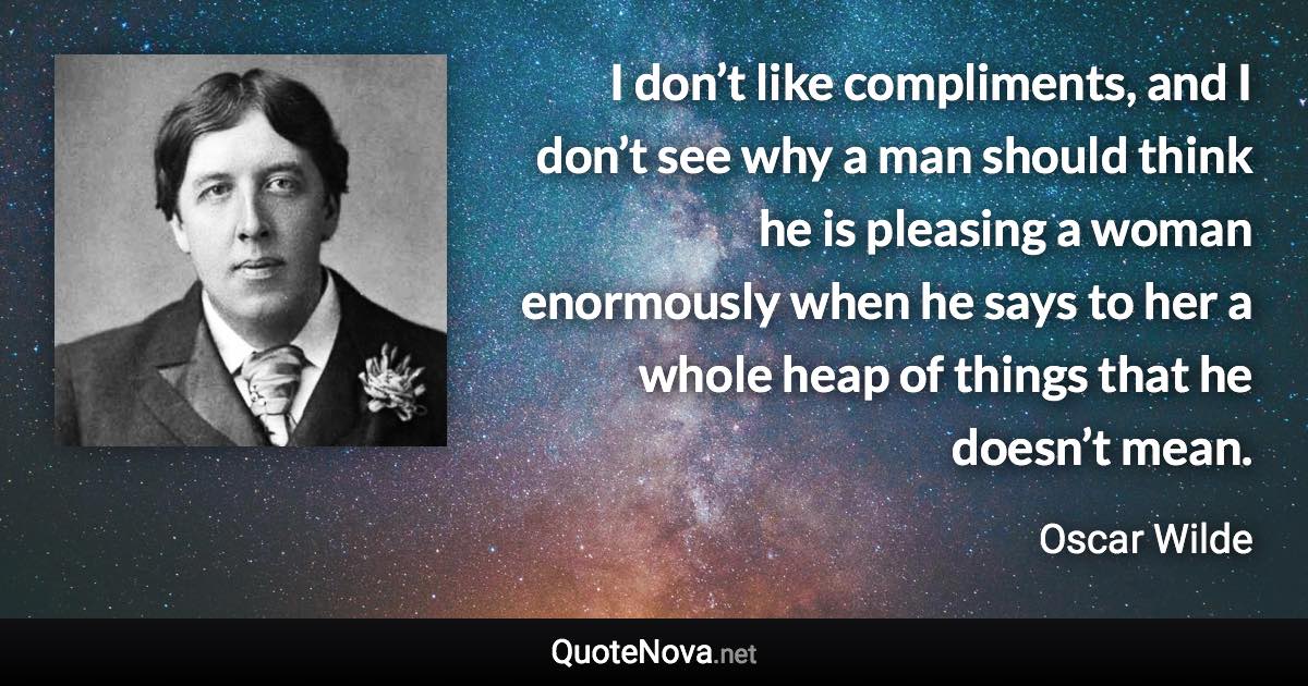 I don’t like compliments, and I don’t see why a man should think he is pleasing a woman enormously when he says to her a whole heap of things that he doesn’t mean. - Oscar Wilde quote