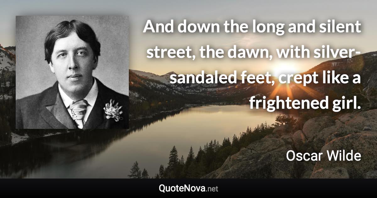 And down the long and silent street, the dawn, with silver-sandaled feet, crept like a frightened girl. - Oscar Wilde quote