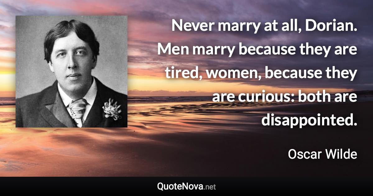 Never marry at all, Dorian. Men marry because they are tired, women, because they are curious: both are disappointed. - Oscar Wilde quote