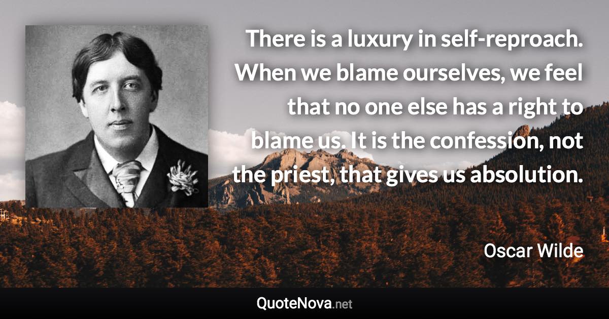 There is a luxury in self-reproach. When we blame ourselves, we feel that no one else has a right to blame us. It is the confession, not the priest, that gives us absolution. - Oscar Wilde quote