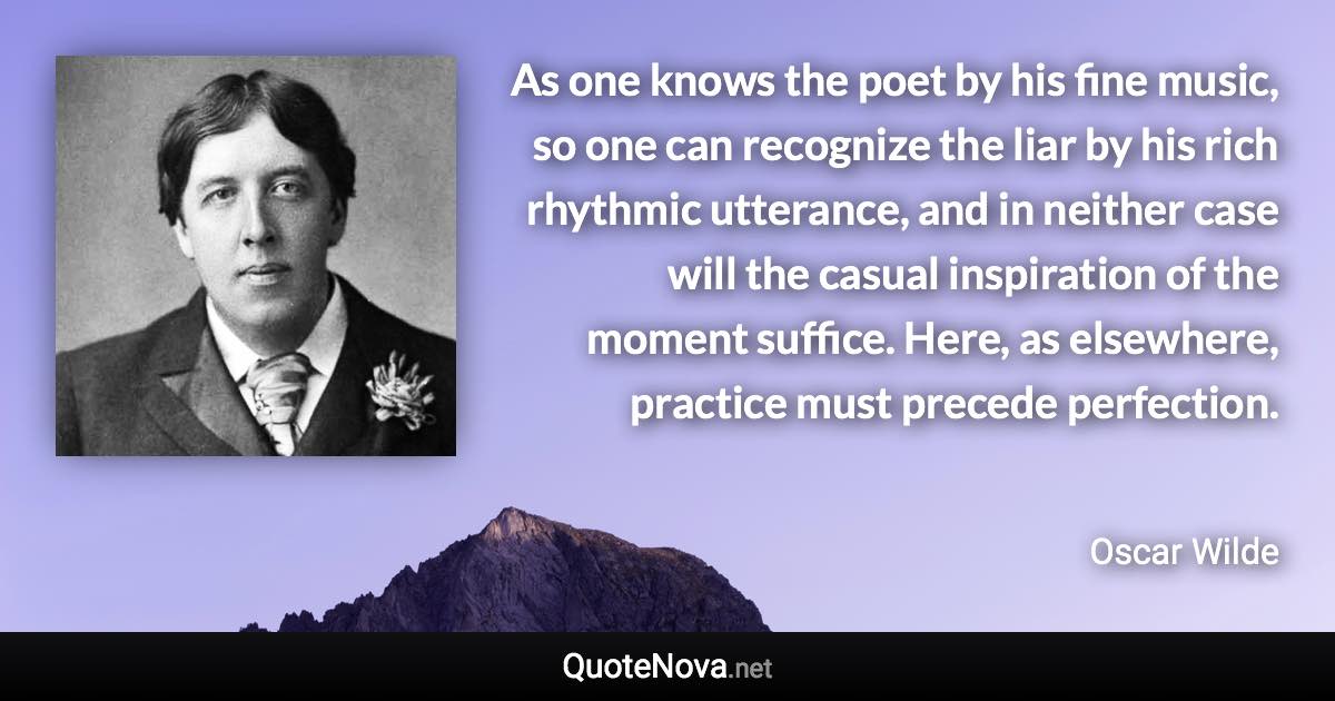 As one knows the poet by his fine music, so one can recognize the liar by his rich rhythmic utterance, and in neither case will the casual inspiration of the moment suffice. Here, as elsewhere, practice must precede perfection. - Oscar Wilde quote