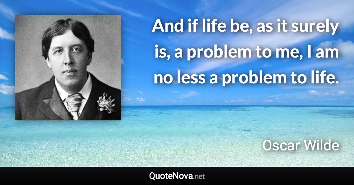 And if life be, as it surely is, a problem to me, I am no less a problem to life. - Oscar Wilde quote