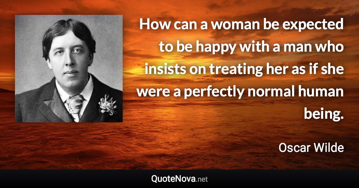 How can a woman be expected to be happy with a man who insists on treating her as if she were a perfectly normal human being. - Oscar Wilde quote