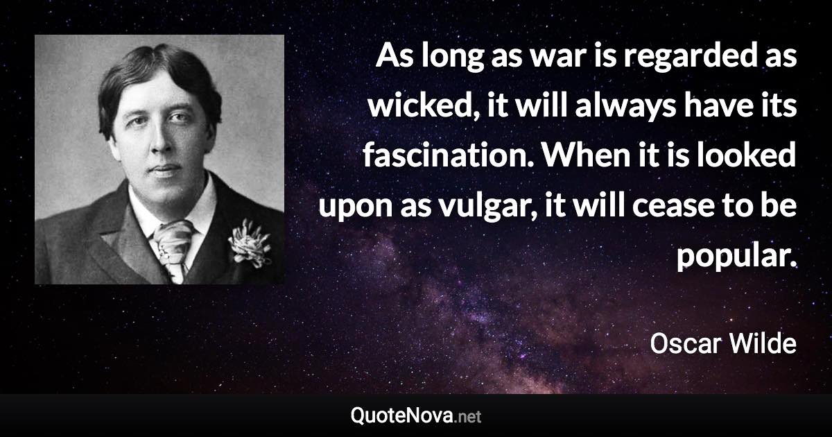 As long as war is regarded as wicked, it will always have its fascination. When it is looked upon as vulgar, it will cease to be popular. - Oscar Wilde quote