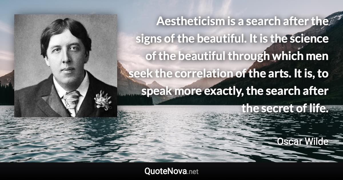 Aestheticism is a search after the signs of the beautiful. It is the science of the beautiful through which men seek the correlation of the arts. It is, to speak more exactly, the search after the secret of life. - Oscar Wilde quote