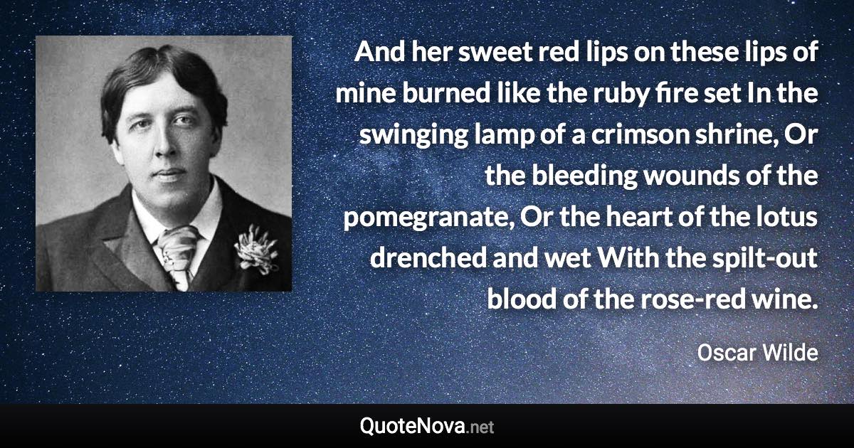 And her sweet red lips on these lips of mine burned like the ruby fire set In the swinging lamp of a crimson shrine, Or the bleeding wounds of the pomegranate, Or the heart of the lotus drenched and wet With the spilt-out blood of the rose-red wine. - Oscar Wilde quote