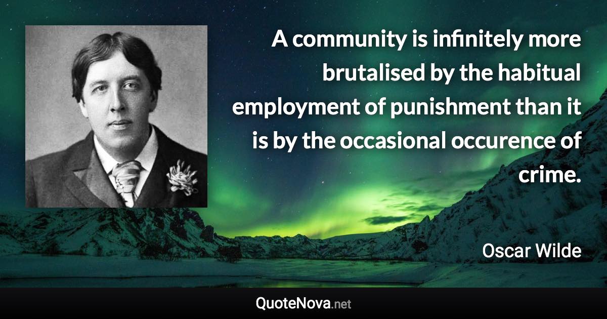 A community is infinitely more brutalised by the habitual employment of punishment than it is by the occasional occurence of crime. - Oscar Wilde quote