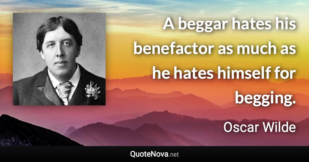 A beggar hates his benefactor as much as he hates himself for begging. - Oscar Wilde quote