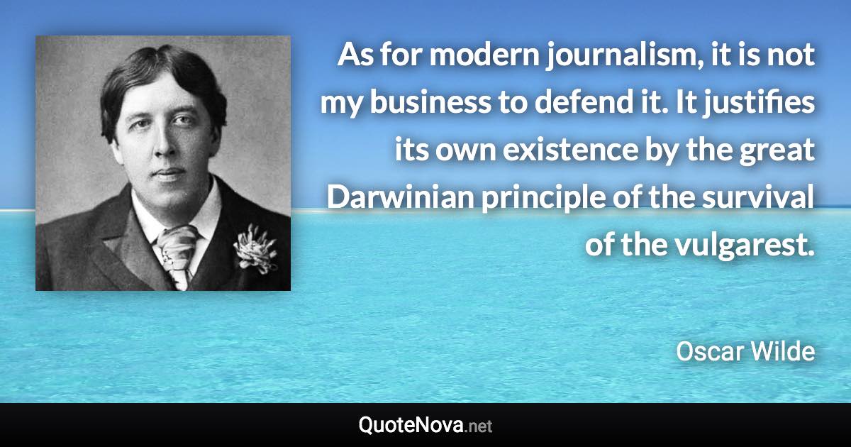 As for modern journalism, it is not my business to defend it. It justifies its own existence by the great Darwinian principle of the survival of the vulgarest. - Oscar Wilde quote