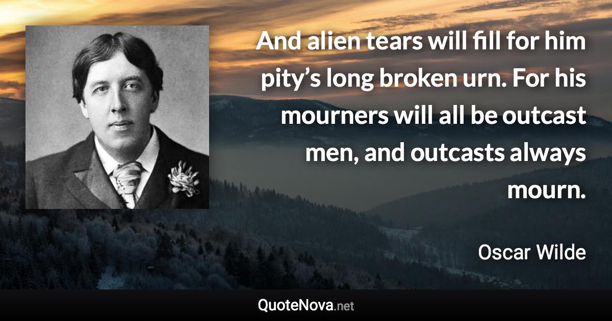 And alien tears will fill for him pity’s long broken urn. For his mourners will all be outcast men, and outcasts always mourn. - Oscar Wilde quote