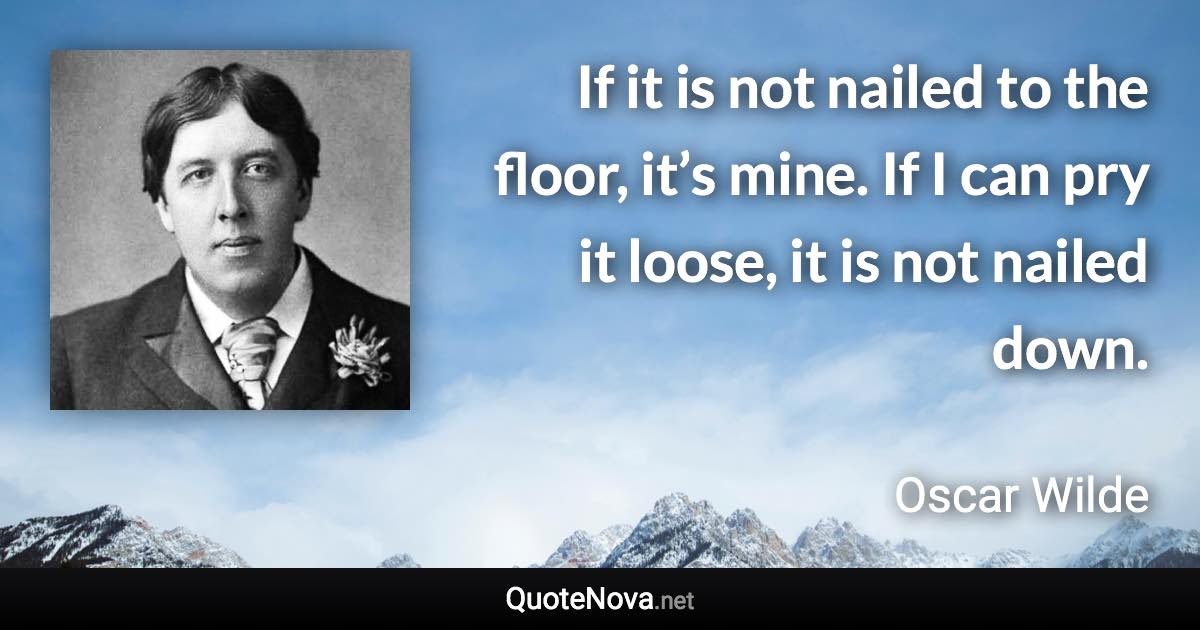 If it is not nailed to the floor, it’s mine. If I can pry it loose, it is not nailed down. - Oscar Wilde quote