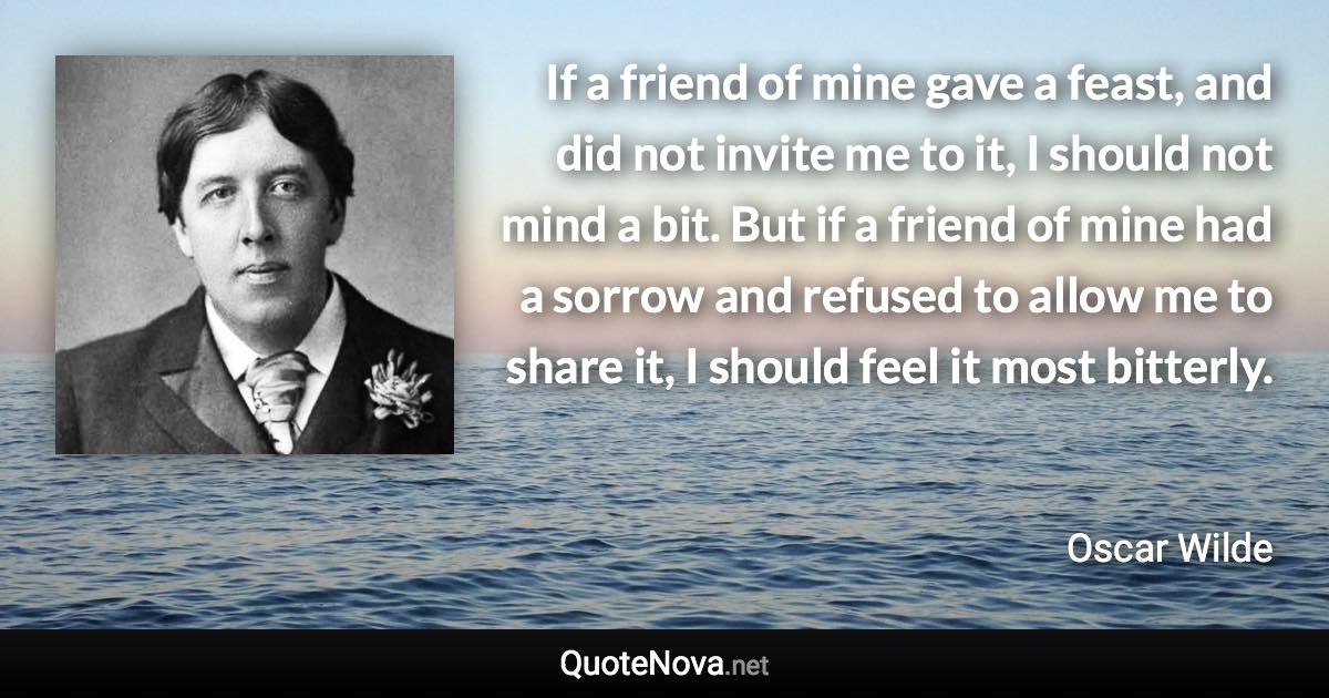 If a friend of mine gave a feast, and did not invite me to it, I should not mind a bit. But if a friend of mine had a sorrow and refused to allow me to share it, I should feel it most bitterly. - Oscar Wilde quote