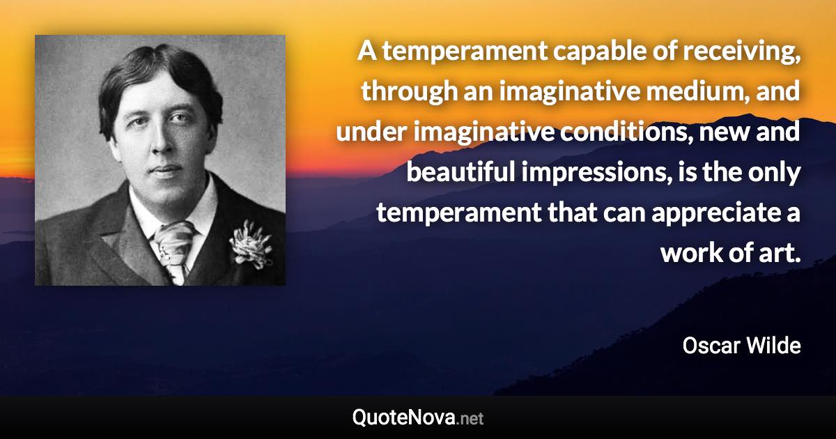 A temperament capable of receiving, through an imaginative medium, and under imaginative conditions, new and beautiful impressions, is the only temperament that can appreciate a work of art. - Oscar Wilde quote