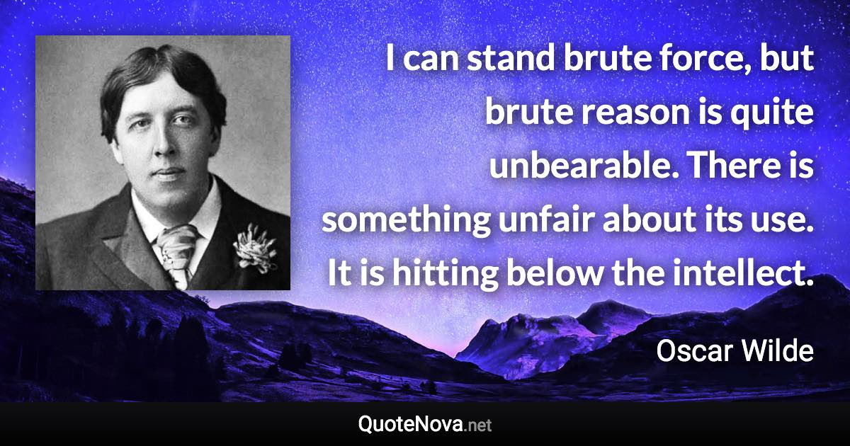 I can stand brute force, but brute reason is quite unbearable. There is something unfair about its use. It is hitting below the intellect. - Oscar Wilde quote