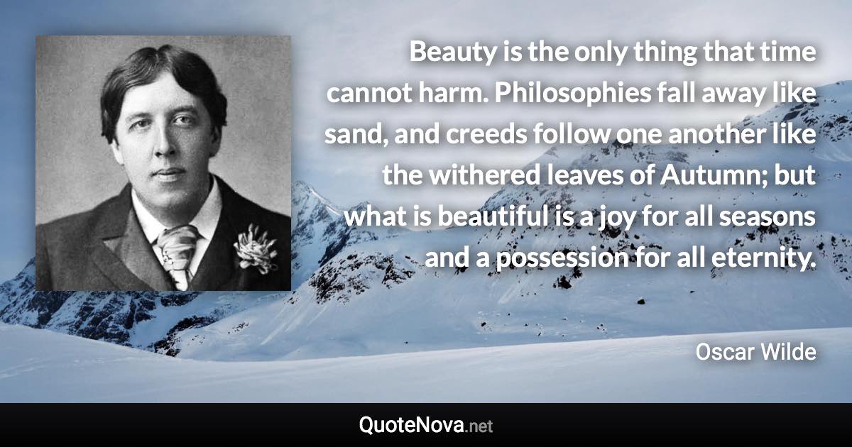 Beauty is the only thing that time cannot harm. Philosophies fall away like sand, and creeds follow one another like the withered leaves of Autumn; but what is beautiful is a joy for all seasons and a possession for all eternity. - Oscar Wilde quote