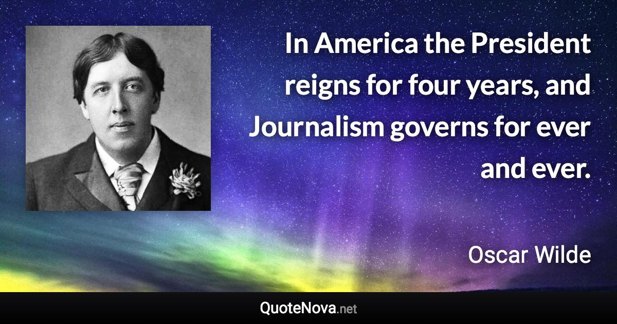 In America the President reigns for four years, and Journalism governs for ever and ever. - Oscar Wilde quote