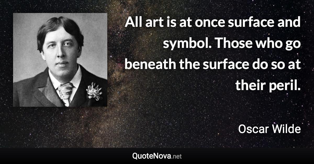 All art is at once surface and symbol. Those who go beneath the surface do so at their peril. - Oscar Wilde quote