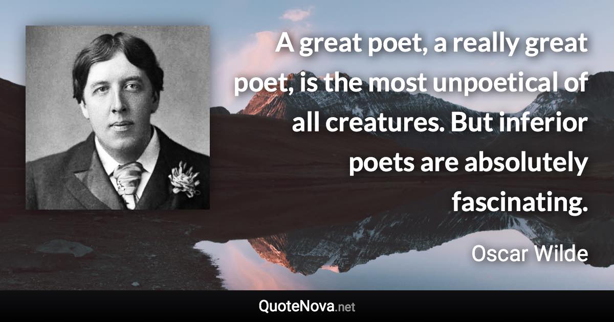 A great poet, a really great poet, is the most unpoetical of all creatures. But inferior poets are absolutely fascinating. - Oscar Wilde quote