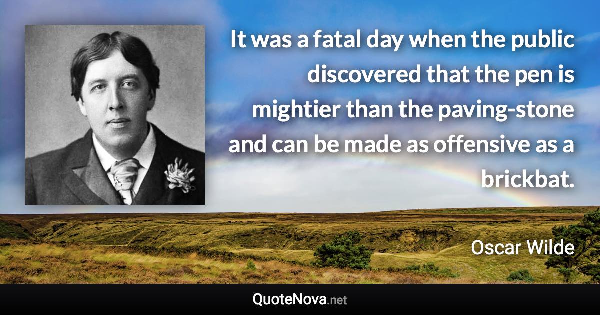 It was a fatal day when the public discovered that the pen is mightier than the paving-stone and can be made as offensive as a brickbat. - Oscar Wilde quote