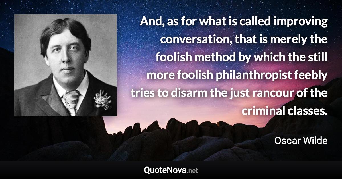 And, as for what is called improving conversation, that is merely the foolish method by which the still more foolish philanthropist feebly tries to disarm the just rancour of the criminal classes. - Oscar Wilde quote