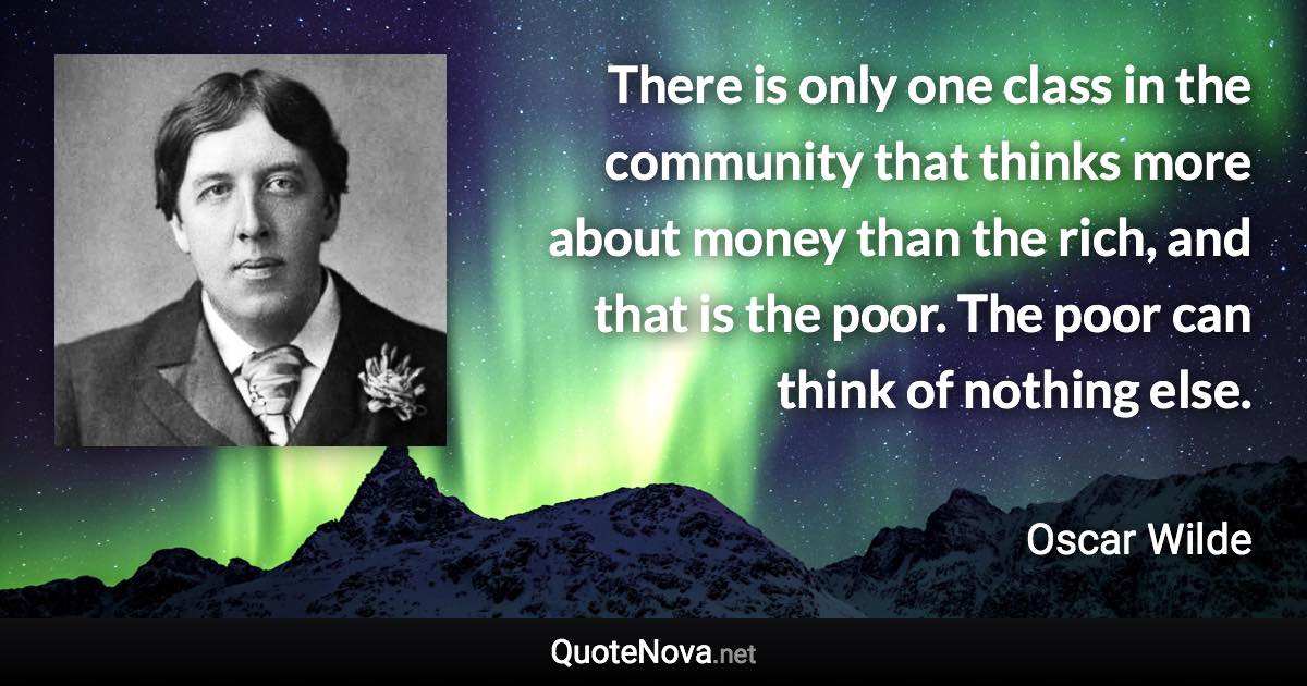 There is only one class in the community that thinks more about money than the rich, and that is the poor. The poor can think of nothing else. - Oscar Wilde quote