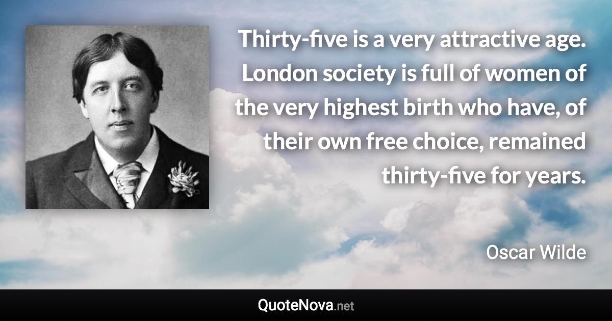 Thirty-five is a very attractive age. London society is full of women of the very highest birth who have, of their own free choice, remained thirty-five for years. - Oscar Wilde quote