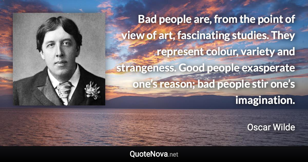 Bad people are, from the point of view of art, fascinating studies. They represent colour, variety and strangeness. Good people exasperate one’s reason; bad people stir one’s imagination. - Oscar Wilde quote