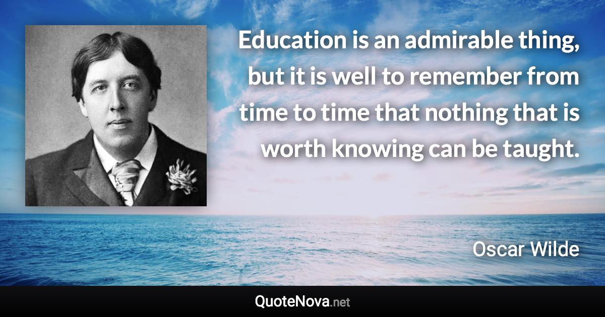 Education is an admirable thing, but it is well to remember from time to time that nothing that is worth knowing can be taught. - Oscar Wilde quote