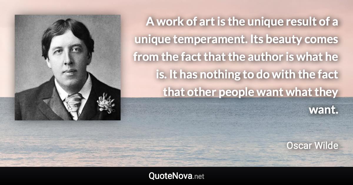 A work of art is the unique result of a unique temperament. Its beauty comes from the fact that the author is what he is. It has nothing to do with the fact that other people want what they want. - Oscar Wilde quote