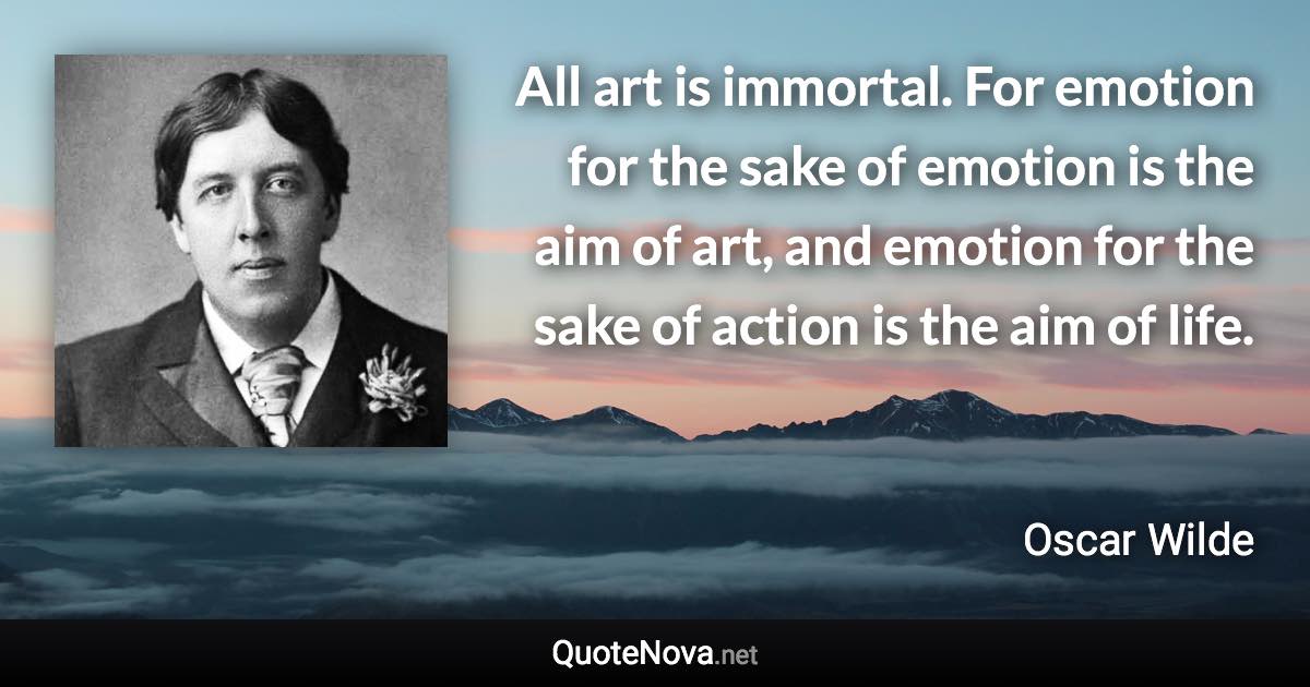 All art is immortal. For emotion for the sake of emotion is the aim of art, and emotion for the sake of action is the aim of life. - Oscar Wilde quote