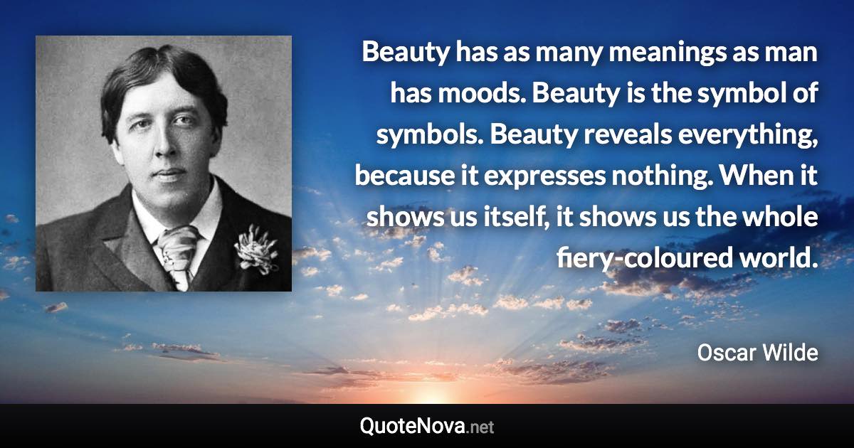 Beauty has as many meanings as man has moods. Beauty is the symbol of symbols. Beauty reveals everything, because it expresses nothing. When it shows us itself, it shows us the whole fiery-coloured world. - Oscar Wilde quote