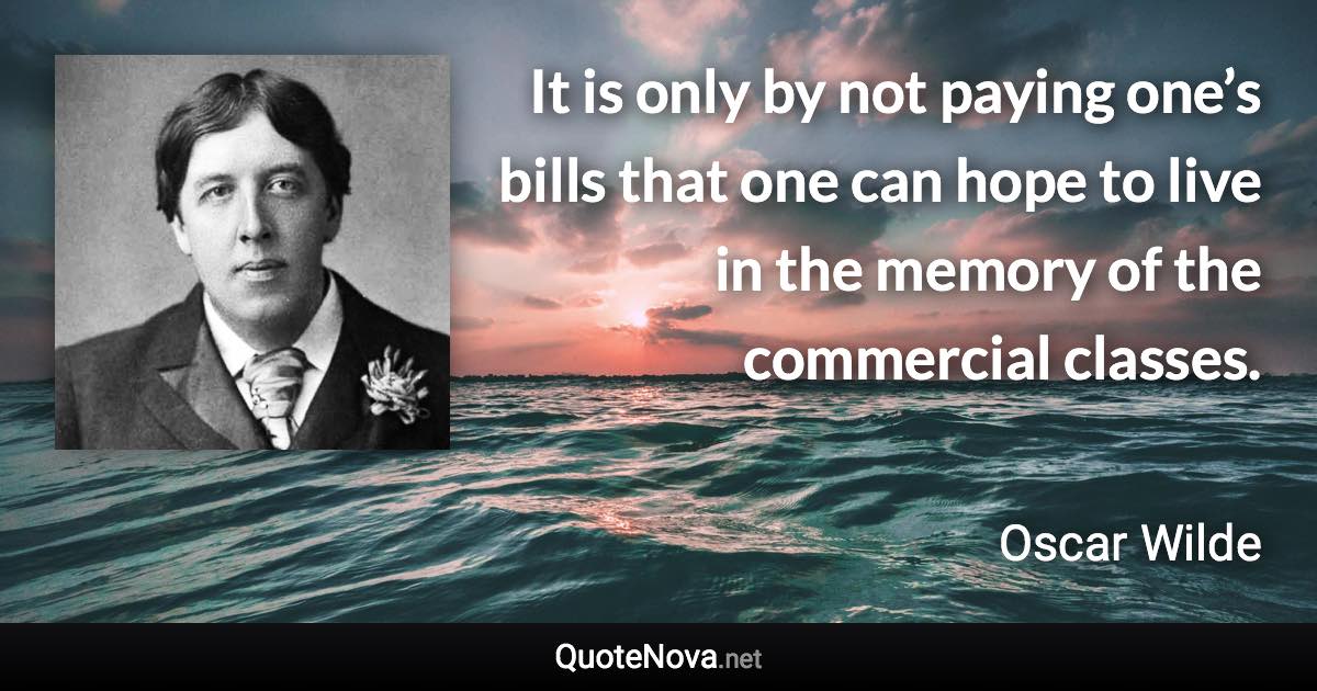 It is only by not paying one’s bills that one can hope to live in the memory of the commercial classes. - Oscar Wilde quote