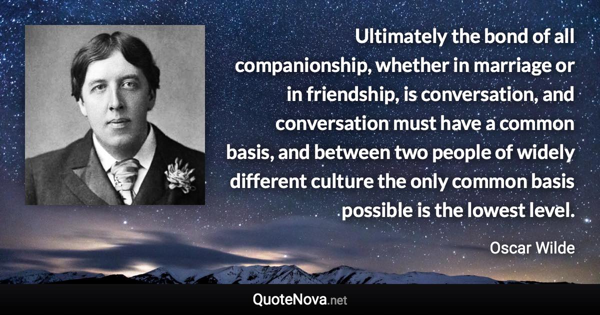 Ultimately the bond of all companionship, whether in marriage or in friendship, is conversation, and conversation must have a common basis, and between two people of widely different culture the only common basis possible is the lowest level. - Oscar Wilde quote