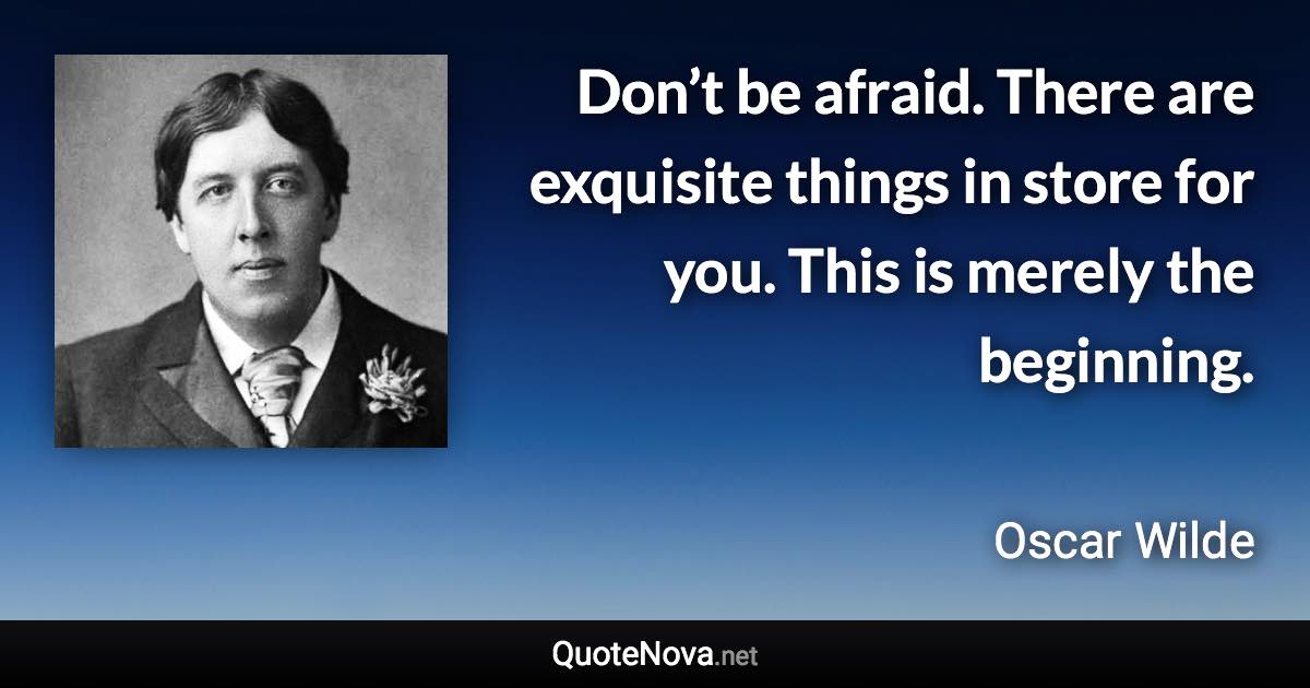 Don’t be afraid. There are exquisite things in store for you. This is merely the beginning. - Oscar Wilde quote