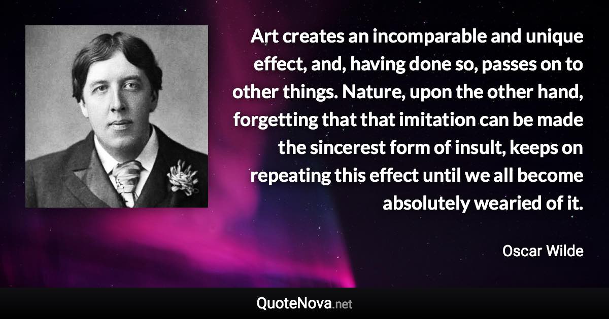 Art creates an incomparable and unique effect, and, having done so, passes on to other things. Nature, upon the other hand, forgetting that that imitation can be made the sincerest form of insult, keeps on repeating this effect until we all become absolutely wearied of it. - Oscar Wilde quote