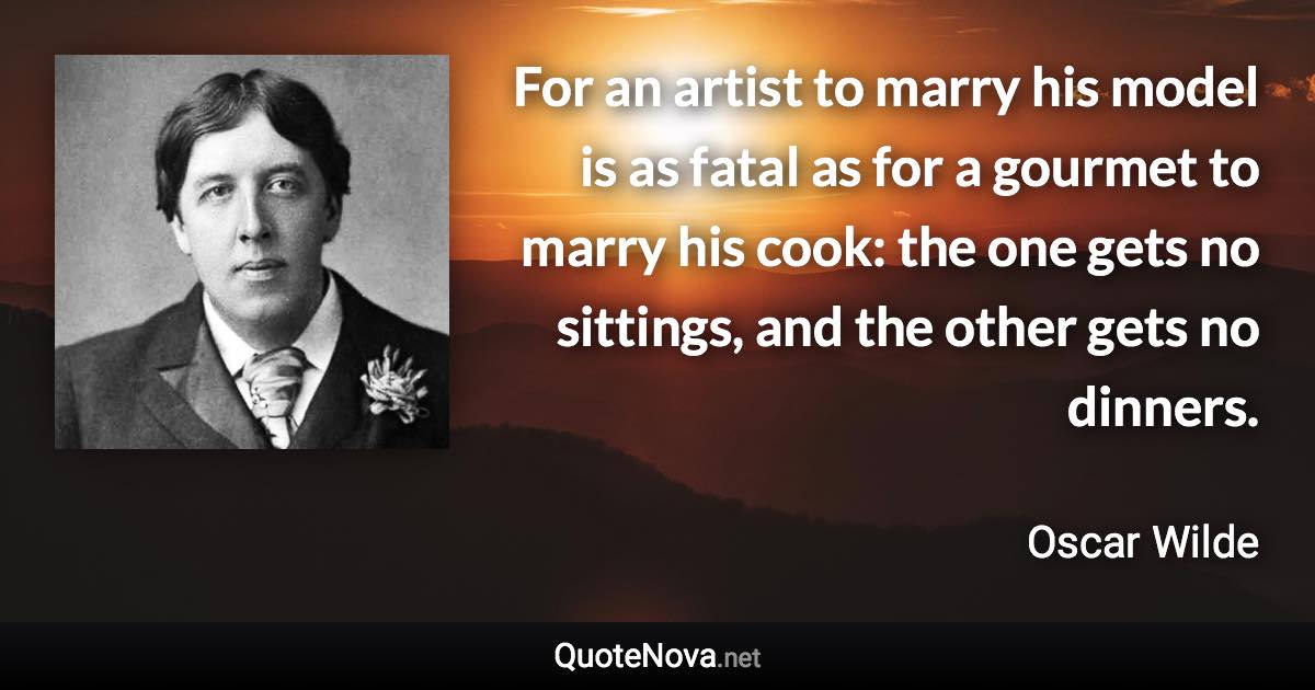 For an artist to marry his model is as fatal as for a gourmet to marry his cook: the one gets no sittings, and the other gets no dinners. - Oscar Wilde quote