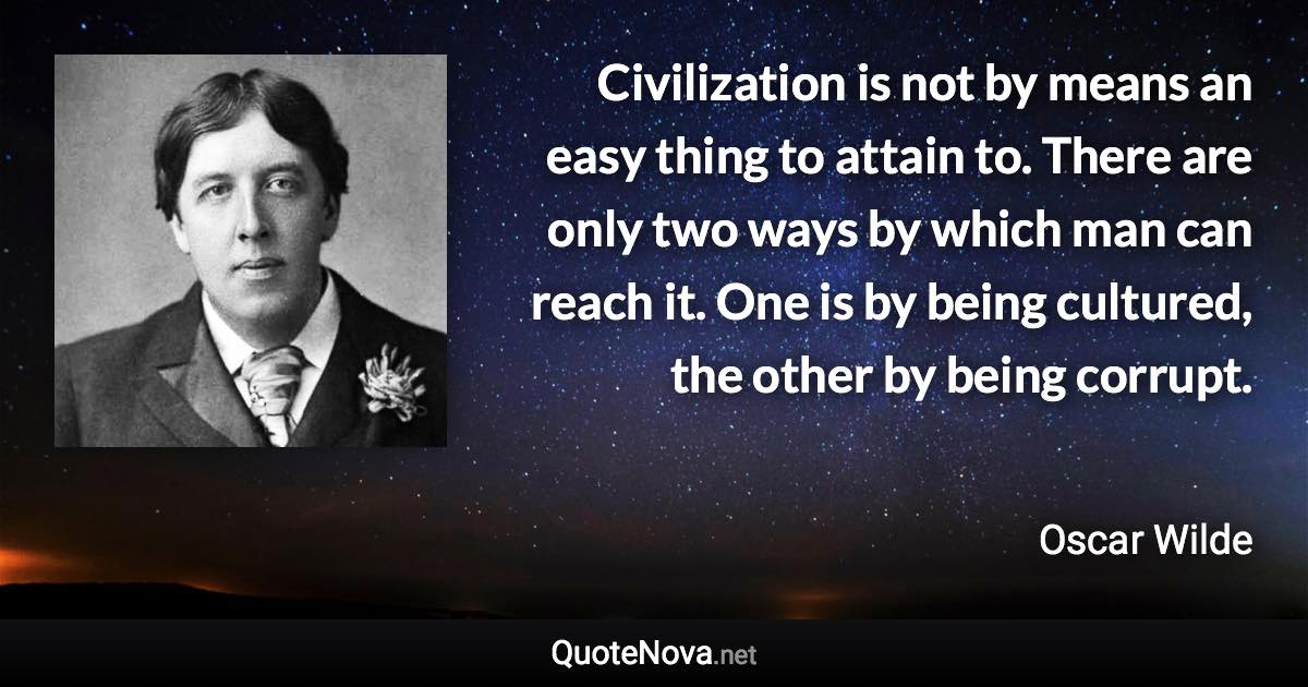 Civilization is not by means an easy thing to attain to. There are only two ways by which man can reach it. One is by being cultured, the other by being corrupt. - Oscar Wilde quote