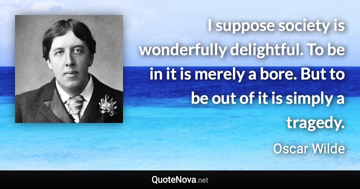 I suppose society is wonderfully delightful. To be in it is merely a bore. But to be out of it is simply a tragedy. - Oscar Wilde quote