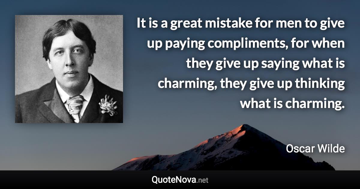 It is a great mistake for men to give up paying compliments, for when they give up saying what is charming, they give up thinking what is charming. - Oscar Wilde quote