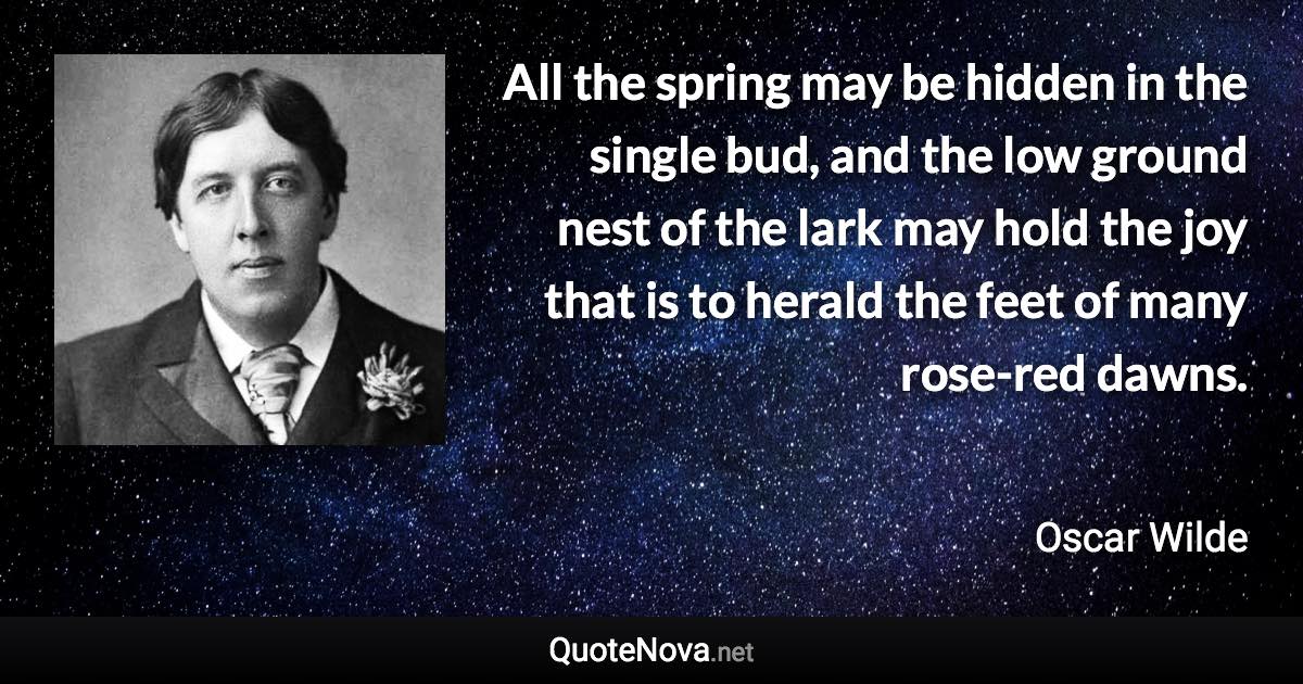 All the spring may be hidden in the single bud, and the low ground nest of the lark may hold the joy that is to herald the feet of many rose-red dawns. - Oscar Wilde quote