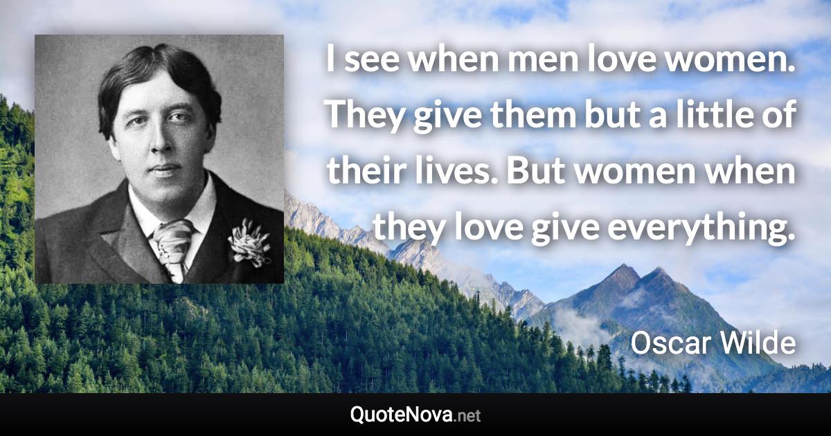 I see when men love women. They give them but a little of their lives. But women when they love give everything. - Oscar Wilde quote