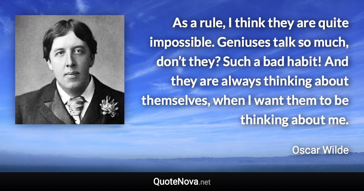 As a rule, I think they are quite impossible. Geniuses talk so much, don’t they? Such a bad habit! And they are always thinking about themselves, when I want them to be thinking about me. - Oscar Wilde quote