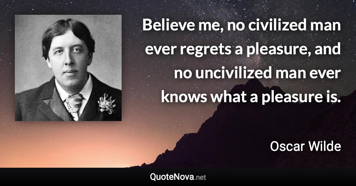 Believe me, no civilized man ever regrets a pleasure, and no uncivilized man ever knows what a pleasure is. - Oscar Wilde quote